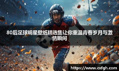 80后足球明星壁纸精选集让你重温青春岁月与激情瞬间