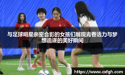 与足球明星亲密合影的女孩们展现青春活力与梦想追逐的美好瞬间